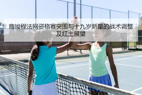 商竣程法网资格赛突围与十九岁新星的战术调整及红土展望